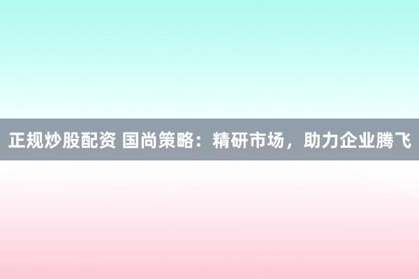 正规炒股配资 国尚策略：精研市场，助力企业腾飞