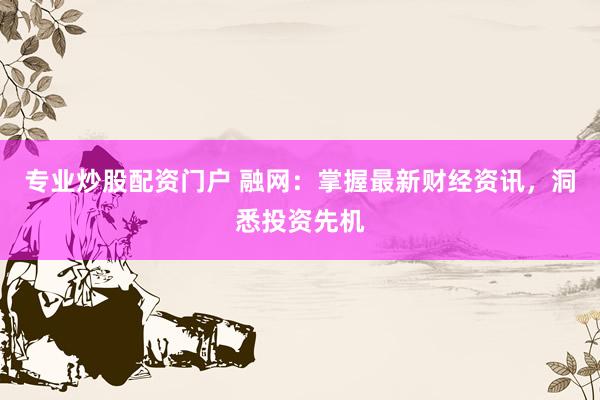 专业炒股配资门户 融网：掌握最新财经资讯，洞悉投资先机