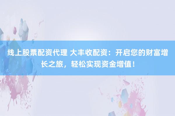 线上股票配资代理 大丰收配资：开启您的财富增长之旅，轻松实现资金增值！