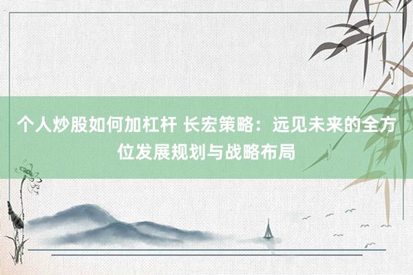 个人炒股如何加杠杆 长宏策略：远见未来的全方位发展规划与战略布局