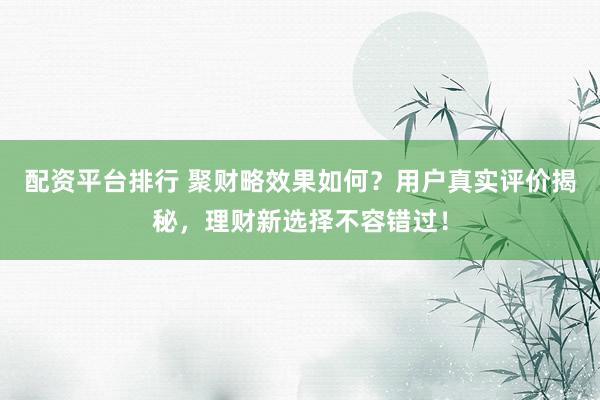 配资平台排行 聚财略效果如何？用户真实评价揭秘，理财新选择不容错过！