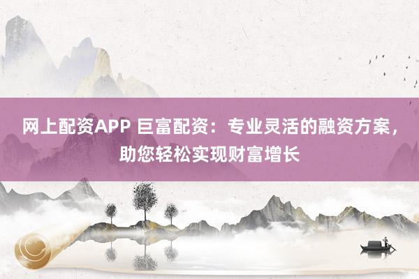 网上配资APP 巨富配资：专业灵活的融资方案，助您轻松实现财富增长