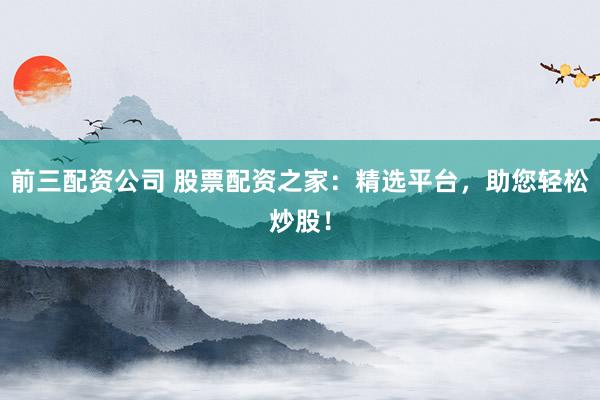 前三配资公司 股票配资之家：精选平台，助您轻松炒股！