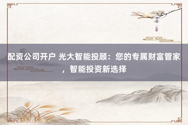 配资公司开户 光大智能投顾：您的专属财富管家，智能投资新选择