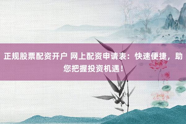 正规股票配资开户 网上配资申请表：快速便捷，助您把握投资机遇！