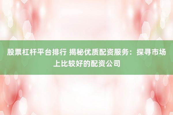 股票杠杆平台排行 揭秘优质配资服务：探寻市场上比较好的配资公司
