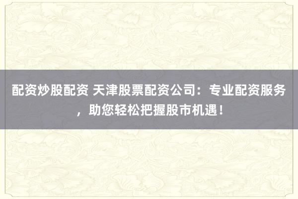 配资炒股配资 天津股票配资公司：专业配资服务，助您轻松把握股市机遇！