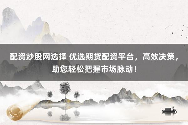配资炒股网选择 优选期货配资平台，高效决策，助您轻松把握市场脉动！