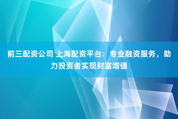 前三配资公司 上海配资平台：专业融资服务，助力投资者实现财富增值