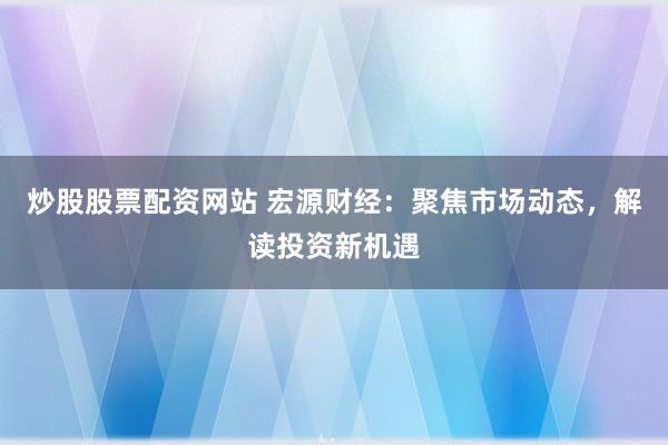 炒股股票配资网站 宏源财经：聚焦市场动态，解读投资新机遇