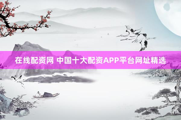 在线配资网 中国十大配资APP平台网址精选