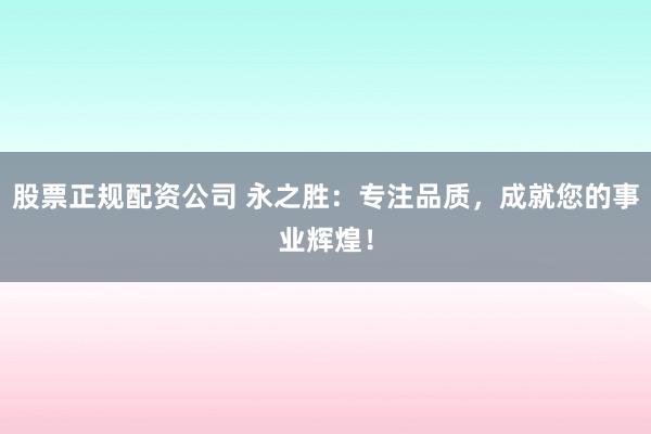 股票正规配资公司 永之胜：专注品质，成就您的事业辉煌！