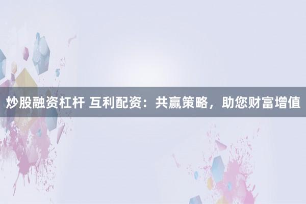 炒股融资杠杆 互利配资：共赢策略，助您财富增值