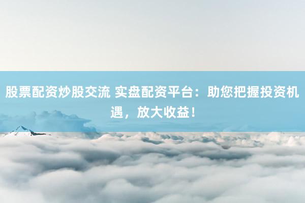 股票配资炒股交流 实盘配资平台：助您把握投资机遇，放大收益！