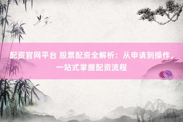 配资官网平台 股票配资全解析：从申请到操作，一站式掌握配资流程