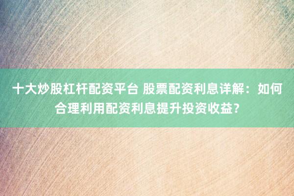 十大炒股杠杆配资平台 股票配资利息详解：如何合理利用配资利息提升投资收益？