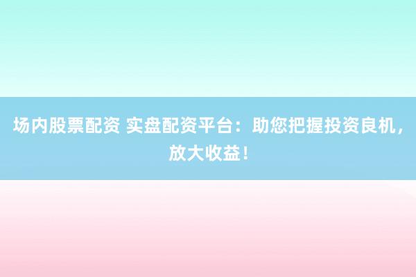 场内股票配资 实盘配资平台：助您把握投资良机，放大收益！