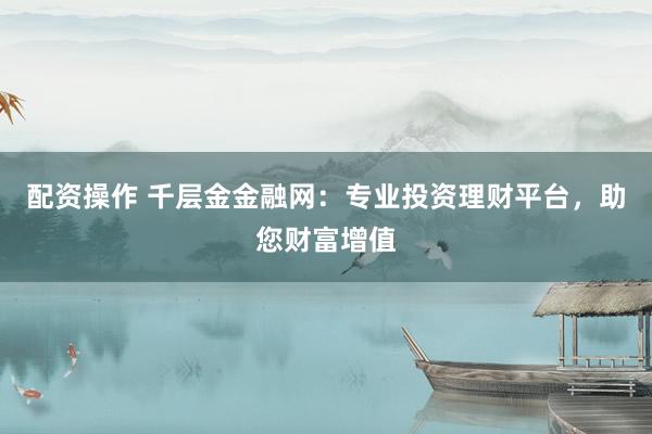配资操作 千层金金融网：专业投资理财平台，助您财富增值