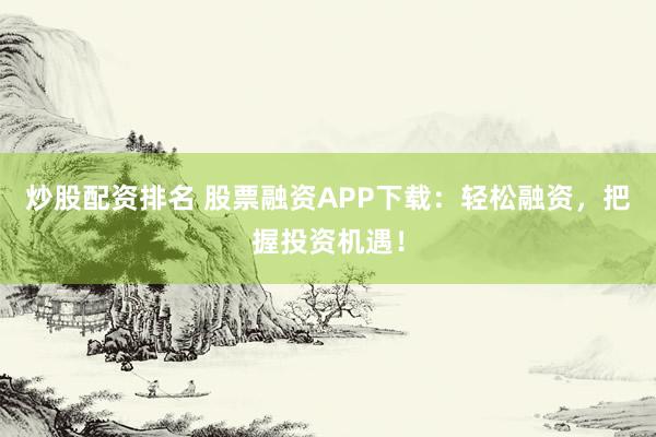 炒股配资排名 股票融资APP下载：轻松融资，把握投资机遇！
