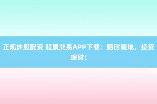 正规炒股配资 股票交易APP下载：随时随地，投资理财！