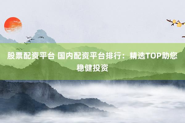 股票配资平台 国内配资平台排行：精选TOP助您稳健投资