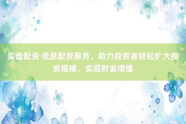 实盘配资 低息配资服务，助力投资者轻松扩大投资规模，实现财富增值
