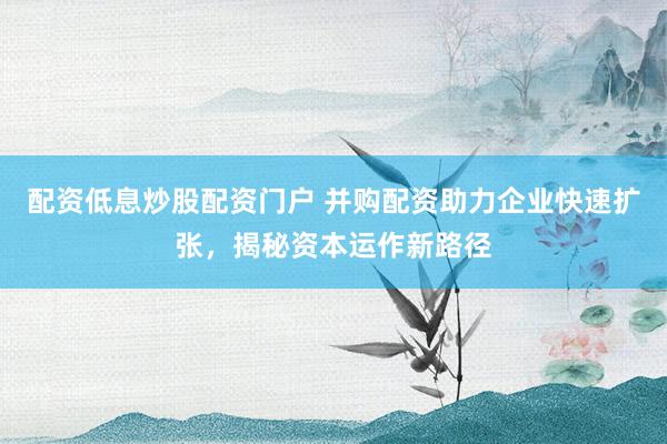 配资低息炒股配资门户 并购配资助力企业快速扩张，揭秘资本运作新路径