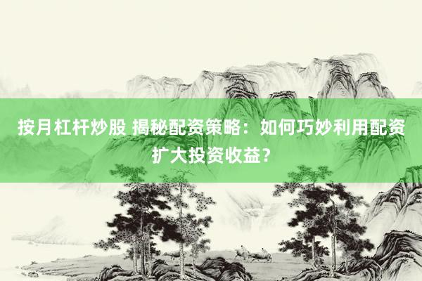 按月杠杆炒股 揭秘配资策略：如何巧妙利用配资扩大投资收益？
