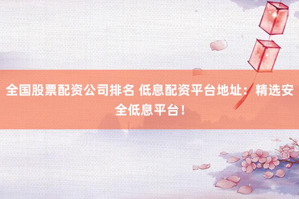 全国股票配资公司排名 低息配资平台地址：精选安全低息平台！