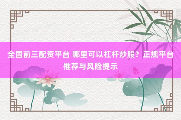 全国前三配资平台 哪里可以杠杆炒股？正规平台推荐与风险提示