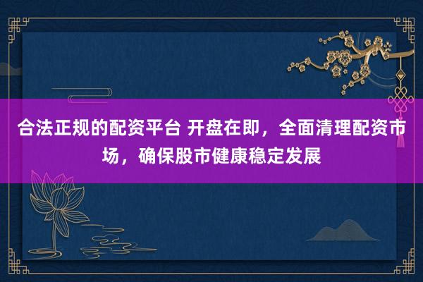 合法正规的配资平台 开盘在即，全面清理配资市场，确保股市健康稳定发展