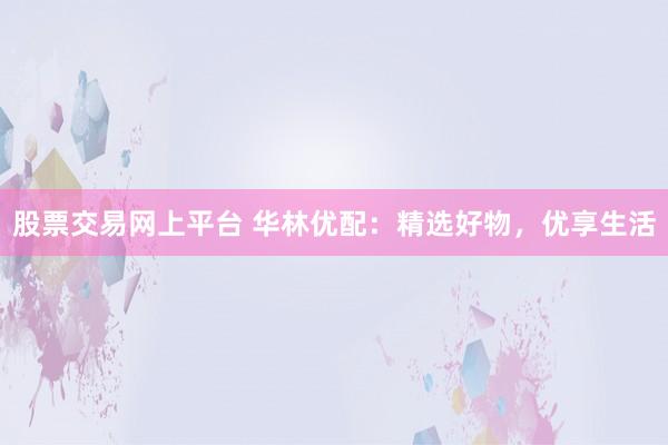 股票交易网上平台 华林优配：精选好物，优享生活