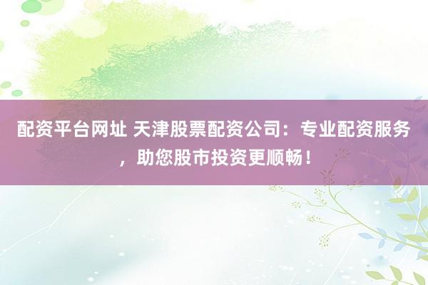 配资平台网址 天津股票配资公司：专业配资服务，助您股市投资更顺畅！
