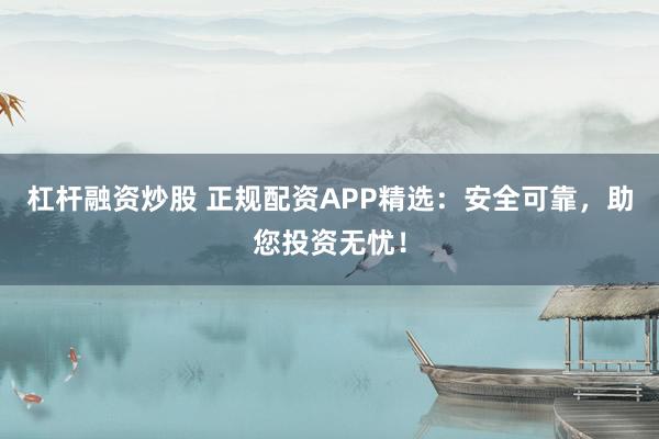 杠杆融资炒股 正规配资APP精选：安全可靠，助您投资无忧！