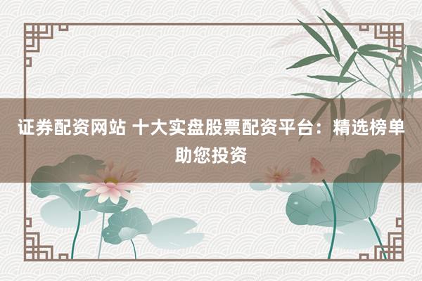 证券配资网站 十大实盘股票配资平台：精选榜单助您投资