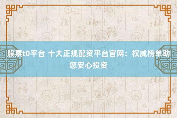股票t0平台 十大正规配资平台官网：权威榜单助您安心投资