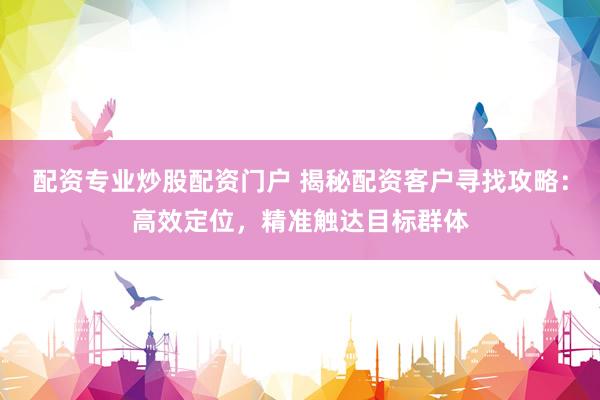 配资专业炒股配资门户 揭秘配资客户寻找攻略：高效定位，精准触达目标群体