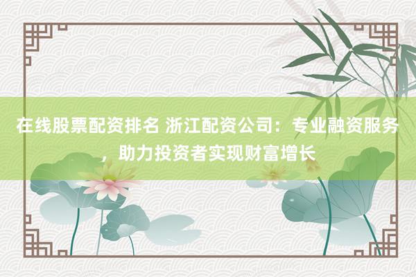 在线股票配资排名 浙江配资公司：专业融资服务，助力投资者实现财富增长