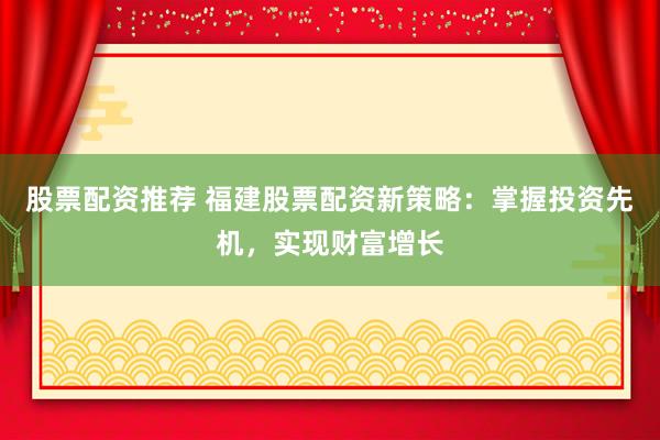 股票配资推荐 福建股票配资新策略：掌握投资先机，实现财富增长