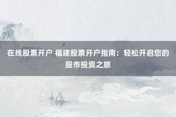 在线股票开户 福建股票开户指南：轻松开启您的股市投资之旅