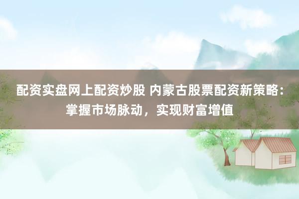 配资实盘网上配资炒股 内蒙古股票配资新策略：掌握市场脉动，实现财富增值