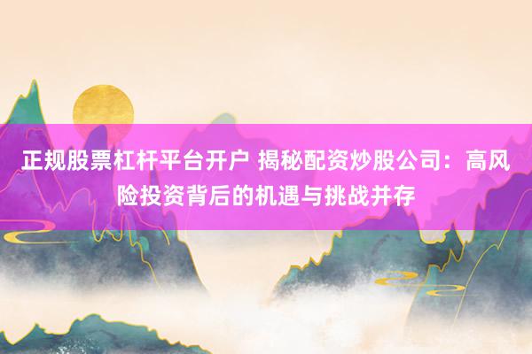 正规股票杠杆平台开户 揭秘配资炒股公司：高风险投资背后的机遇与挑战并存