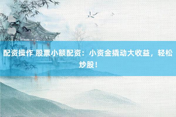配资操作 股票小额配资：小资金撬动大收益，轻松炒股！