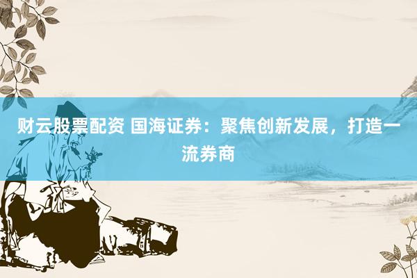 财云股票配资 国海证券：聚焦创新发展，打造一流券商