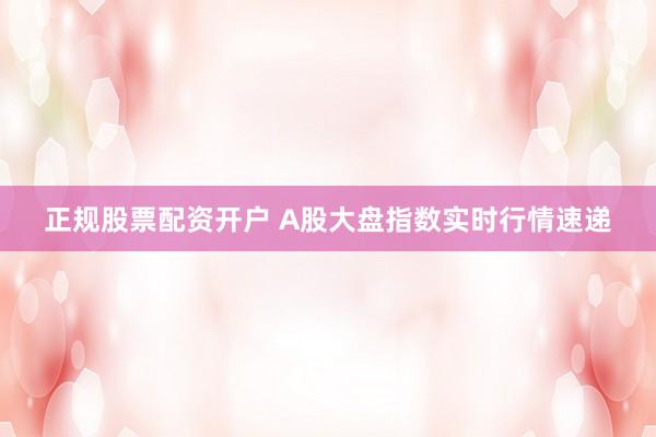 正规股票配资开户 A股大盘指数实时行情速递