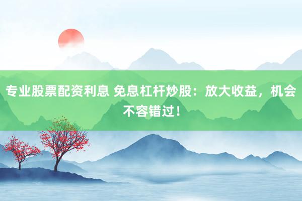 专业股票配资利息 免息杠杆炒股：放大收益，机会不容错过！