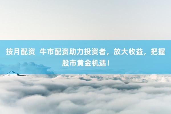 按月配资  牛市配资助力投资者，放大收益，把握股市黄金机遇！