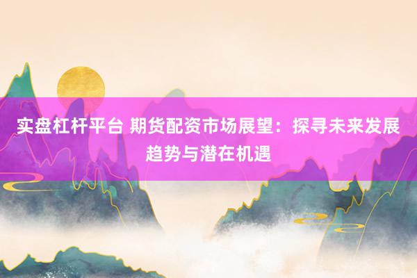 实盘杠杆平台 期货配资市场展望：探寻未来发展趋势与潜在机遇