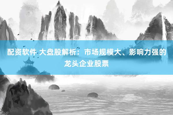 配资软件 大盘股解析：市场规模大、影响力强的龙头企业股票