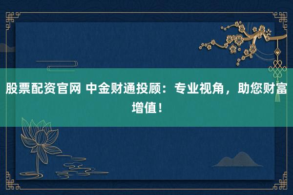 股票配资官网 中金财通投顾：专业视角，助您财富增值！